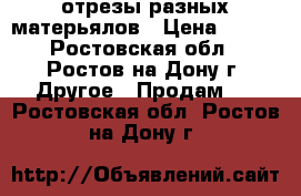 отрезы разных матерьялов › Цена ­ 100 - Ростовская обл., Ростов-на-Дону г. Другое » Продам   . Ростовская обл.,Ростов-на-Дону г.